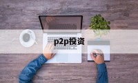 p2p投资(p2p投资理财)